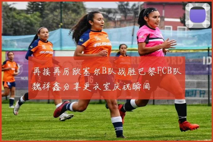 再接再厉欧塞尔B队战胜巴黎FCB队魏祥鑫分享更衣室庆祝瞬间
