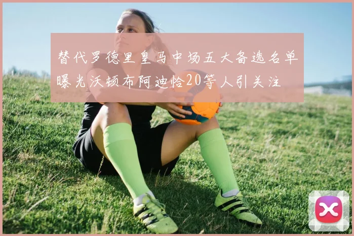 替代罗德里皇马中场五大备选名单曝光沃顿布阿迪恰20等人引关注