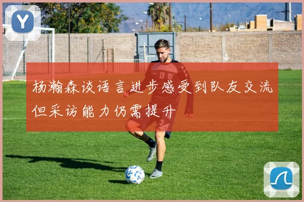 杨瀚森谈语言进步感受到队友交流但采访能力仍需提升