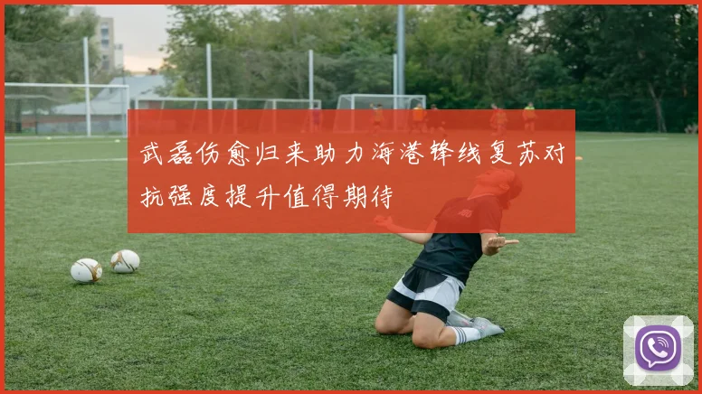 武磊伤愈归来助力海港锋线复苏对抗强度提升值得期待